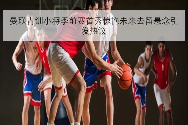 曼联青训小将季前赛首秀惊艳未来去留悬念引发热议