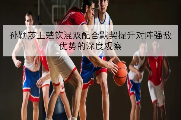 孙颖莎王楚钦混双配合默契提升对阵强敌优势的深度观察