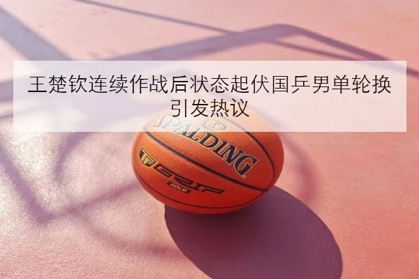 王楚钦连续作战后状态起伏国乒男单轮换引发热议